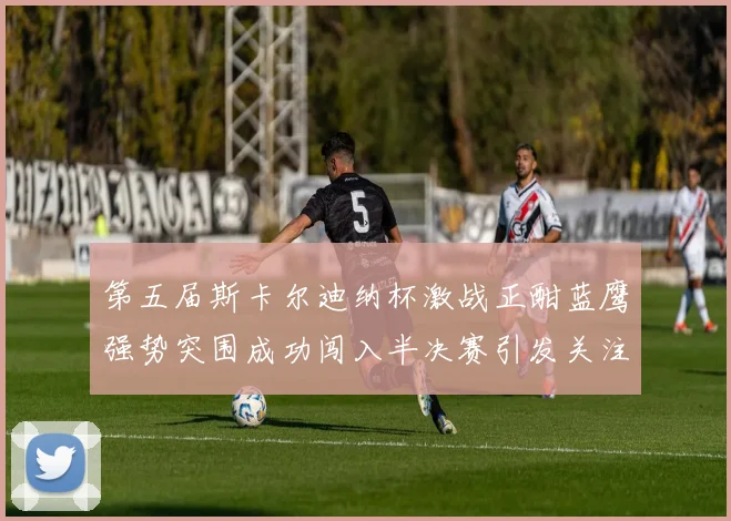 第五届斯卡尔迪纳杯激战正酣蓝鹰强势突围成功闯入半决赛引发关注
